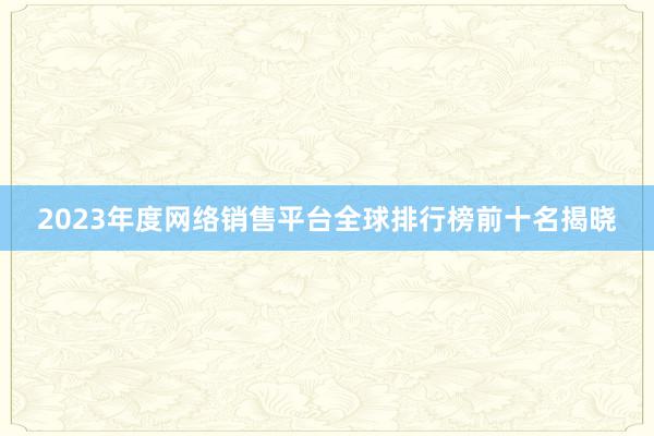 2023年度网络销售平台全球排行榜前十名揭晓